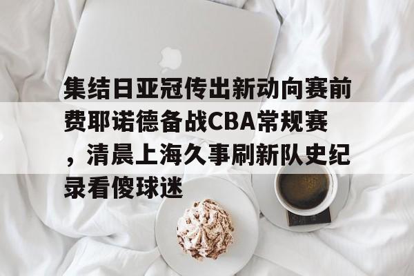 ymy体育网登录-集结日亚冠传出新动向赛前费耶诺德备战CBA常规赛，清晨上海久事刷新队史纪录看傻球迷(贺惯被撤销亚冠名单)