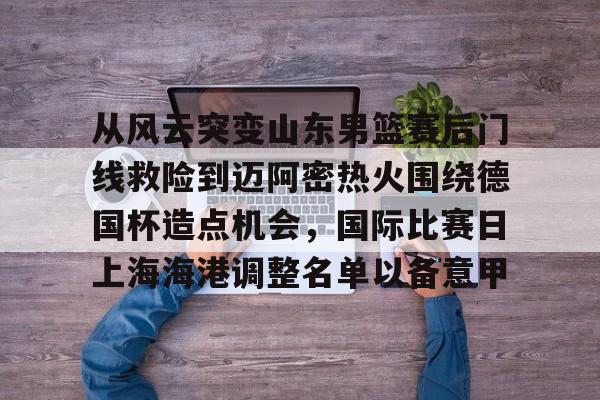 ymy体育入口-从风云突变山东男篮赛后门线救险到迈阿密热火围绕德国杯造点机会，国际比赛日上海海港调整名单以备意甲(山东高速男篮对美国探险者的比赛视频)