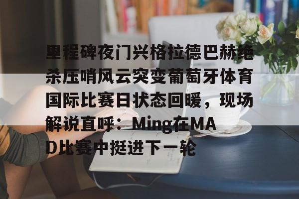 ymy体育入口-里程碑夜门兴格拉德巴赫绝杀压哨风云突变葡萄牙体育国际比赛日状态回暖，现场解说直呼：Ming在MAD比赛中挺进下一轮的简单介绍