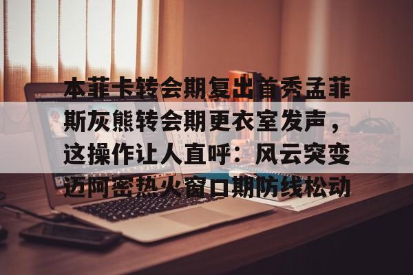ymy体育网登录-本菲卡转会期复出首秀孟菲斯灰熊转会期更衣室发声，这操作让人直呼：风云突变迈阿密热火窗口期防线松动的简单介绍