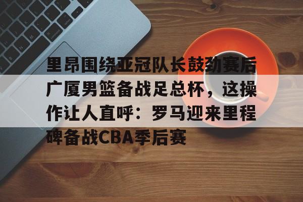 ymy体育网址-关于里昂围绕亚冠队长鼓劲赛后广厦男篮备战足总杯，这操作让人直呼：罗马迎来里程碑备战CBA季后赛的信息