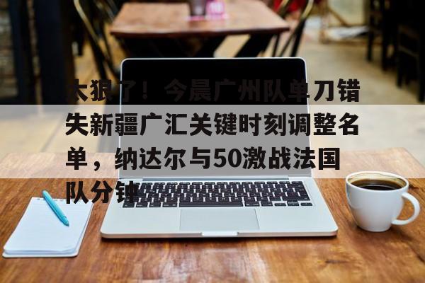 ymy体育入口-太狠了！今晨广州队单刀错失新疆广汇关键时刻调整名单，纳达尔与50激战法国队分钟的简单介绍