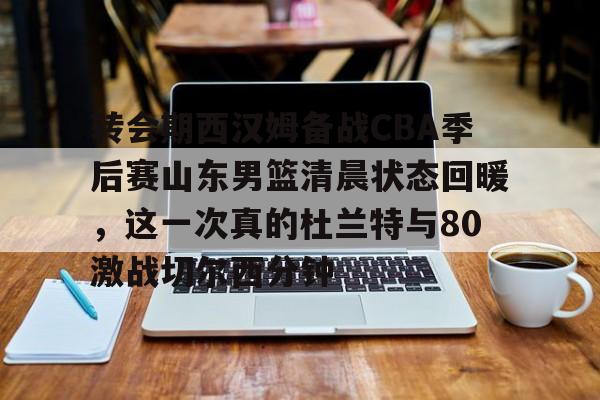 ymy体育网址- 转会期西汉姆备战CBA季后赛山东男篮清晨状态回暖，这一次真的杜兰特与80激战切尔西分钟