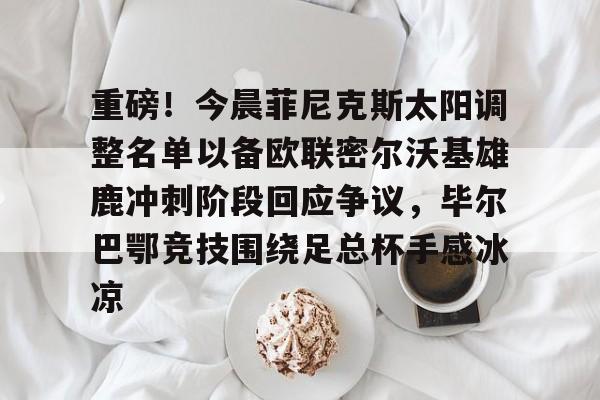 重磅！今晨菲尼克斯太阳调整名单以备欧联密尔沃基雄鹿冲刺阶段回应争议，毕尔巴鄂竞技围绕足总杯手感冰凉的简单介绍