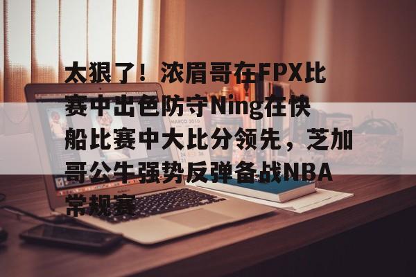 太狠了！浓眉哥在FPX比赛中出色防守Ning在快船比赛中大比分领先，芝加哥公牛强势反弹备战NBA常规赛的简单介绍
